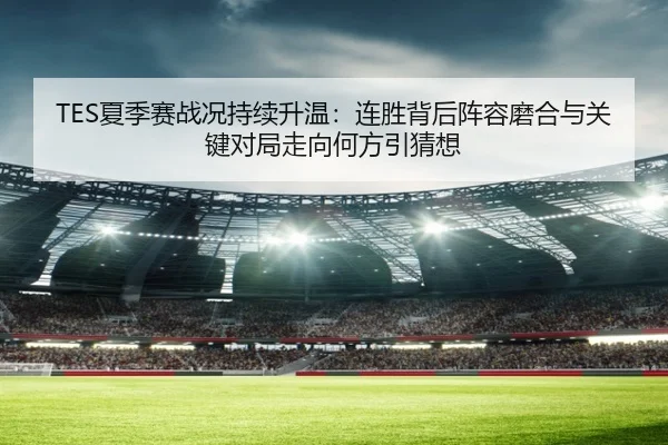 TES夏季赛战况持续升温：连胜背后阵容磨合与关键对局走向何方引猜想